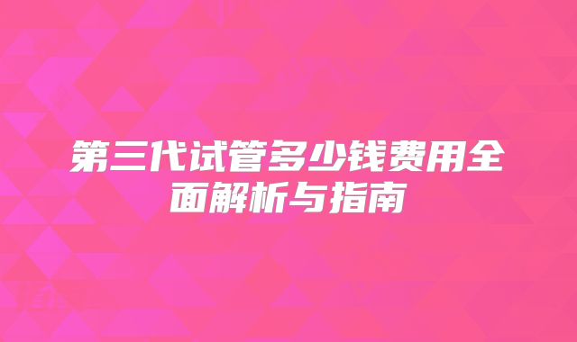 第三代试管多少钱费用全面解析与指南