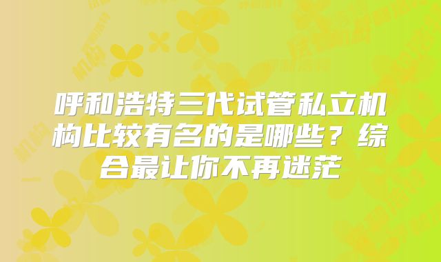 呼和浩特三代试管私立机构比较有名的是哪些?综合最让你不再迷茫