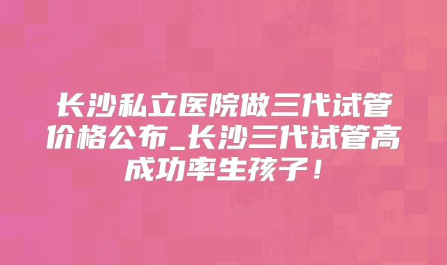 长沙私立医院做三代试管价格公布_长沙三代试管高成功率生孩子！