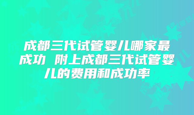 成都三代试管婴儿哪家最成功 附上成都三代试管婴儿的费用和成功率