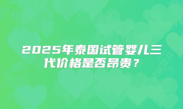 2025年泰国试管婴儿三代价格是否昂贵?