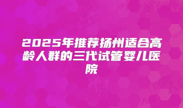 2025年推荐扬州适合高龄人群的三代试管婴儿医院