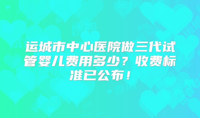 运城市中心医院做三代试管婴儿费用多少?收费标准已公布!