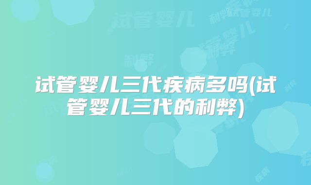 试管婴儿三代疾病多吗(试管婴儿三代的利弊)