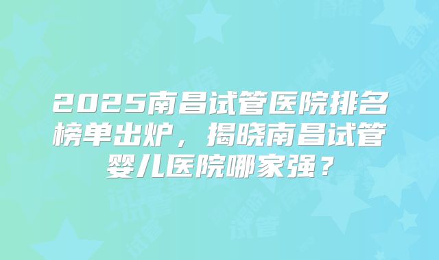 2025南昌试管医院排名榜单出炉，揭晓南昌试管婴儿医院哪家强？