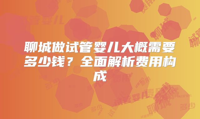 聊城做试管婴儿大概需要多少钱?全面解析费用构成