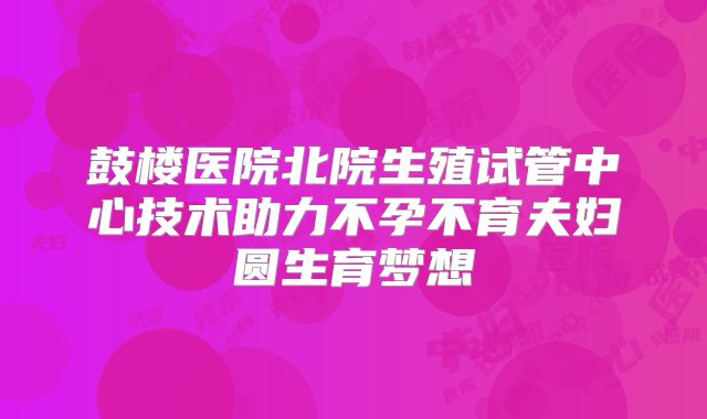 鼓楼医院北院生殖试管中心技术助力不孕不育夫妇圆生育梦想