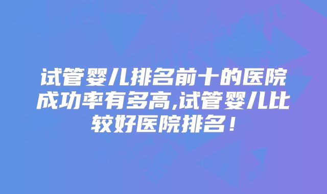 试管婴儿排名前十的医院成功率有多高,试管婴儿比较好医院排名!