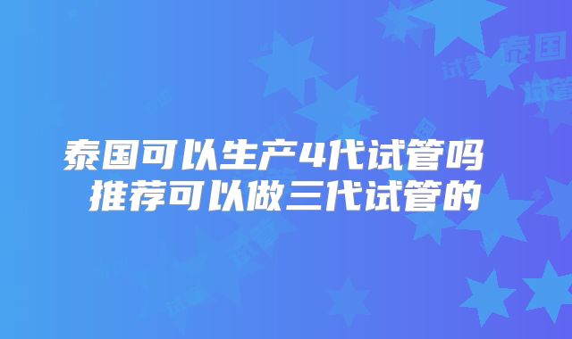 泰国可以生产4代试管吗 推荐可以做三代试管的