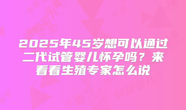 2025年45岁想可以通过二代试管婴儿怀孕吗？来看看生殖专家怎么说