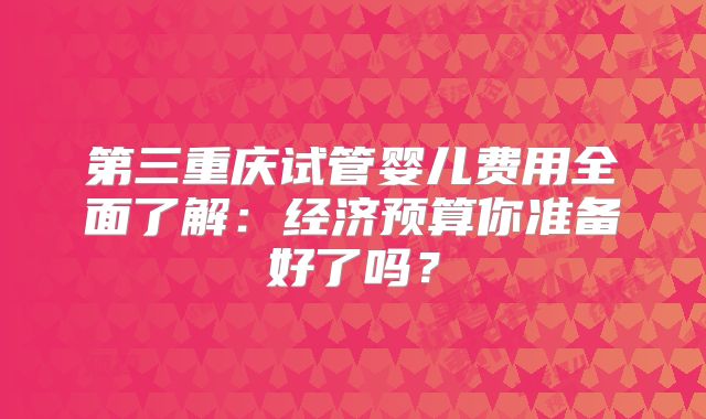 第三重庆试管婴儿费用全面了解：经济预算你准备好了吗？