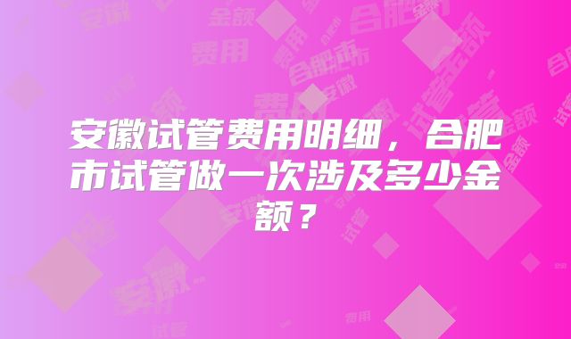 安徽试管费用明细，合肥市试管做一次涉及多少金额？