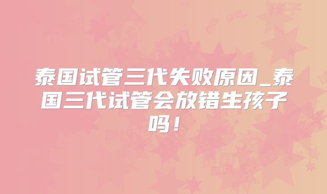 泰国试管三代失败原因_泰国三代试管会放错生孩子吗!