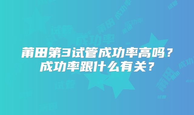 莆田第3试管成功率高吗?成功率跟什么有关?