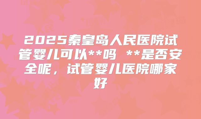 2025秦皇岛人民医院试管婴儿可以**吗 **是否安全呢,试管婴儿医院哪家好
