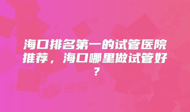 海口排名第一的试管医院推荐,海口哪里做试管好?