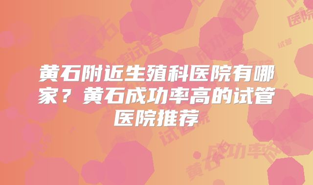 黄石附近生殖科医院有哪家?黄石成功率高的试管医院推荐