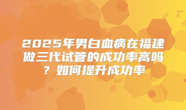 2025年男白血病在福建做三代试管的成功率高吗?如何提升成功率