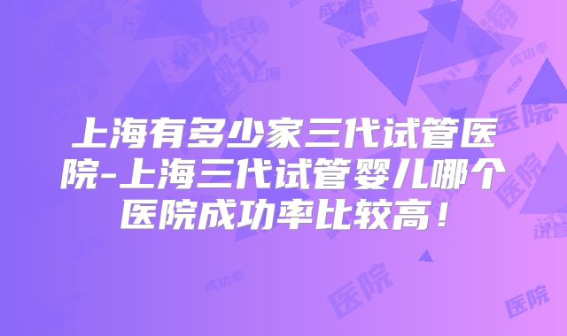 上海有多少家三代试管医院-上海三代试管婴儿哪个医院成功率比较高!