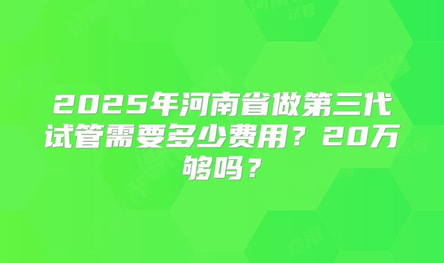 2025年河南省做第三代试管需要多少费用？20万够吗？