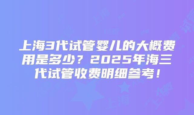 上海3代试管婴儿的大概费用是多少?2025年海三代试管收费明细参考!