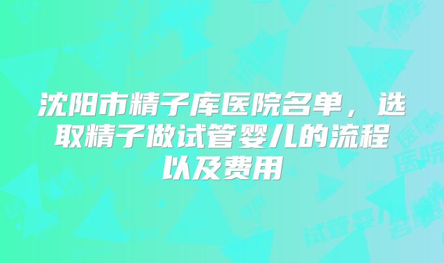 沈阳市精子库医院名单，选取精子做试管婴儿的流程以及费用