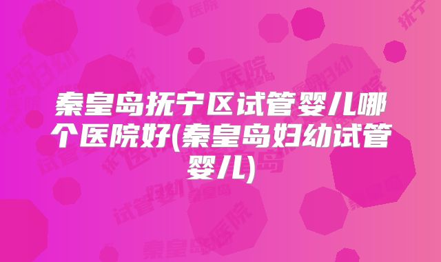 秦皇岛抚宁区试管婴儿哪个医院好(秦皇岛妇幼试管婴儿)