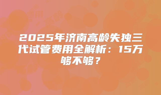 2025年济南高龄失独三代试管费用全解析:15万够不够?