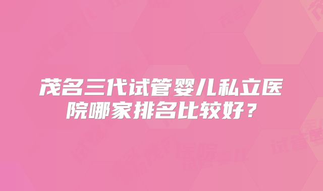 茂名三代试管婴儿私立医院哪家排名比较好?