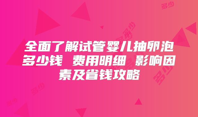 全面了解试管婴儿抽卵泡多少钱 费用明细 影响因素及省钱攻略