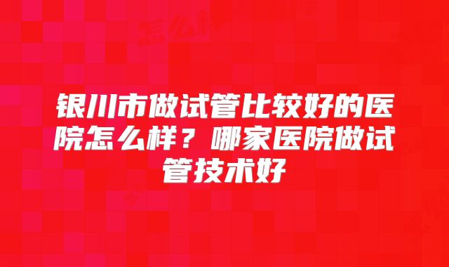银川市做试管比较好的医院怎么样?哪家医院做试管技术好