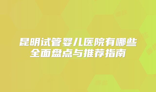 昆明试管婴儿医院有哪些全面盘点与推荐指南