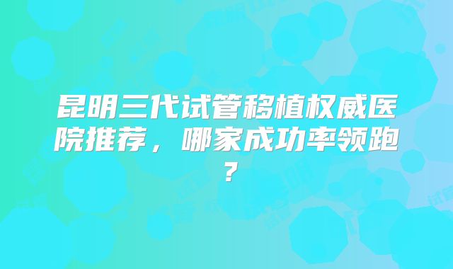 昆明三代试管移植权威医院推荐，哪家成功率领跑？