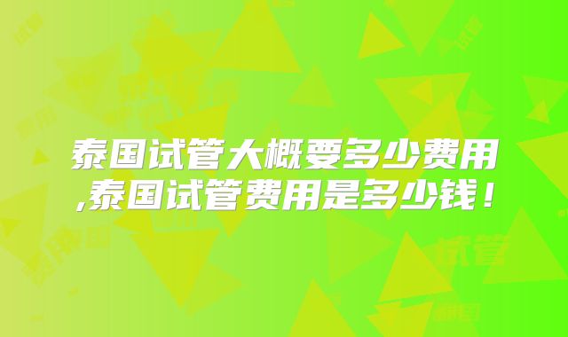 泰国试管大概要多少费用,泰国试管费用是多少钱!