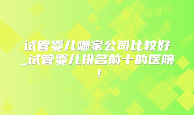 试管婴儿哪家公司比较好_试管婴儿排名前十的医院！