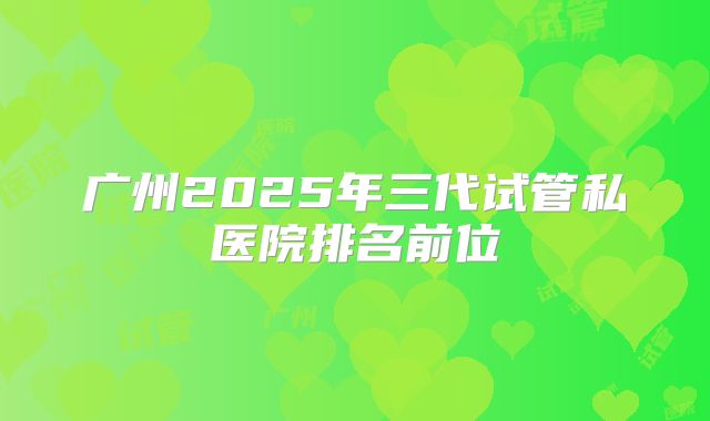 广州2025年三代试管私医院排名前位