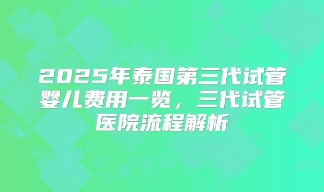 2025年泰国第三代试管婴儿费用一览,三代试管医院流程解析