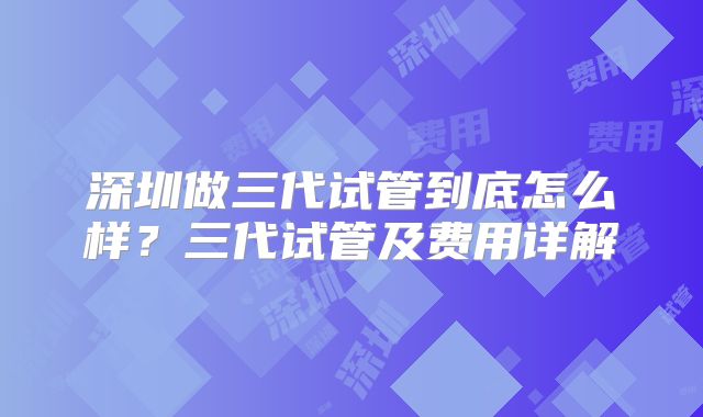 深圳做三代试管到底怎么样？三代试管及费用详解