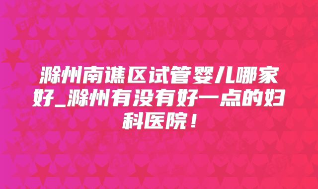 滁州南谯区试管婴儿哪家好_滁州有没有好一点的妇科医院！