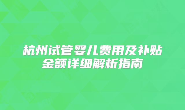 杭州试管婴儿费用及补贴金额详细解析指南