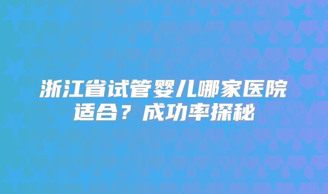 浙江省试管婴儿哪家医院适合?成功率探秘