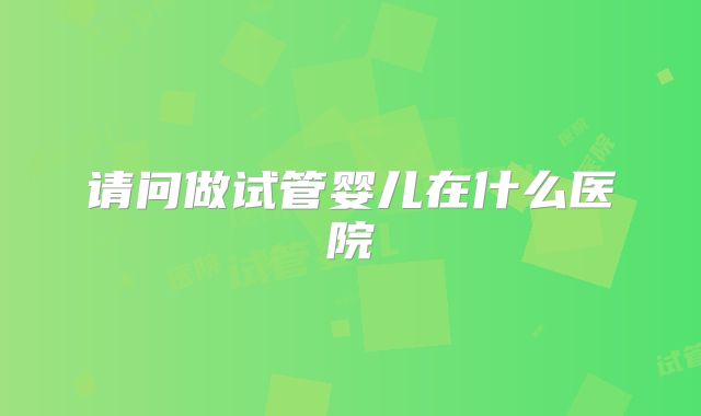 请问做试管婴儿在什么医院