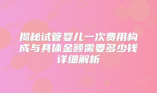 揭秘试管婴儿一次费用构成与具体金额需要多少钱详细解析