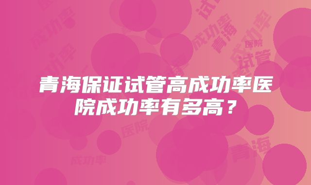 青海保证试管高成功率医院成功率有多高？