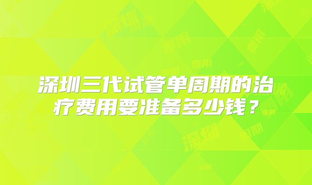 深圳三代试管单周期的治疗费用要准备多少钱？