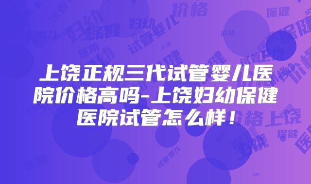 上饶正规三代试管婴儿医院价格高吗-上饶妇幼保健医院试管怎么样!