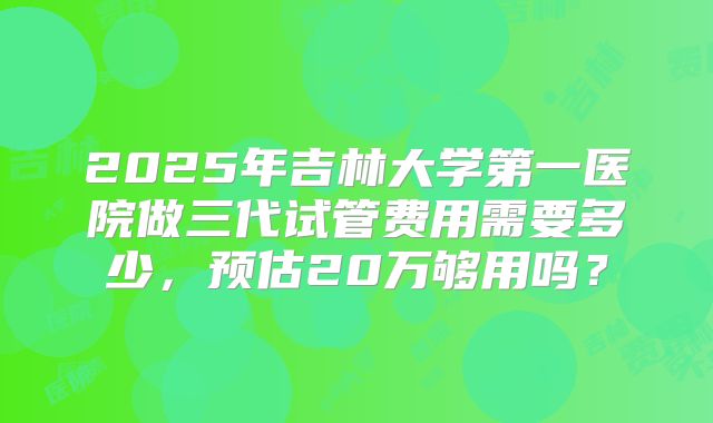 2025年吉林大学第一医院做三代试管费用需要多少，预估20万够用吗？