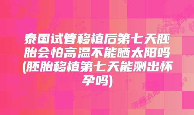 泰国试管移植后第七天胚胎会怕高温不能晒太阳吗(胚胎移植第七天能测出怀孕吗)