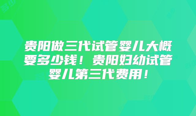 贵阳做三代试管婴儿大概要多少钱！贵阳妇幼试管婴儿第三代费用！