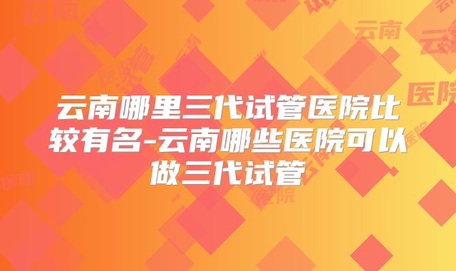 云南哪里三代试管医院比较有名-云南哪些医院可以做三代试管